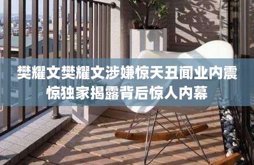 樊耀文樊耀文涉嫌惊天丑闻业内震惊独家揭露背后惊人内幕