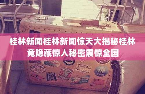 桂林新闻桂林新闻惊天大揭秘桂林竟隐藏惊人秘密震惊全国