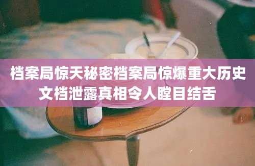 档案局惊天秘密档案局惊爆重大历史文档泄露真相令人瞠目结舌