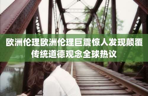 欧洲伦理欧洲伦理巨震惊人发现颠覆传统道德观念全球热议