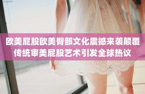 欧美屁股欧美臀部文化震撼来袭颠覆传统审美屁股艺术引发全球热议