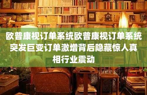 欧普康视订单系统欧普康视订单系统突发巨变订单激增背后隐藏惊人真相行业震动