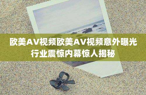 欧美AV视频欧美AV视频意外曝光行业震惊内幕惊人揭秘