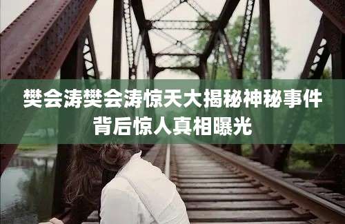 樊会涛樊会涛惊天大揭秘神秘事件背后惊人真相曝光