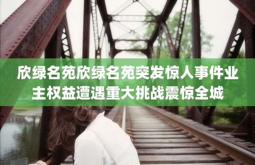 欣绿名苑欣绿名苑突发惊人事件业主权益遭遇重大挑战震惊全城