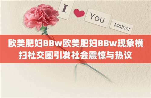 欧美肥妇BBw欧美肥妇BBw现象横扫社交圈引发社会震惊与热议