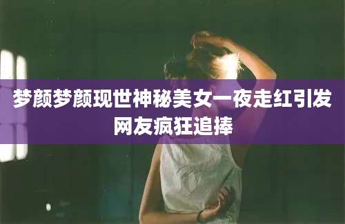 梦颜梦颜现世神秘美女一夜走红引发网友疯狂追捧