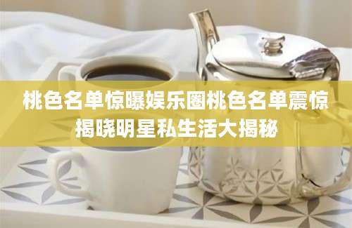 桃色名单惊曝娱乐圈桃色名单震惊揭晓明星私生活大揭秘