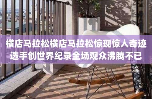 横店马拉松横店马拉松惊现惊人奇迹选手创世界纪录全场观众沸腾不已