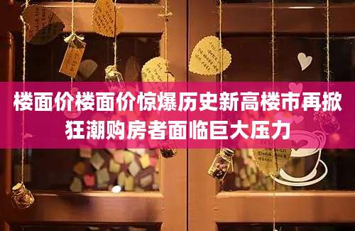 楼面价楼面价惊爆历史新高楼市再掀狂潮购房者面临巨大压力