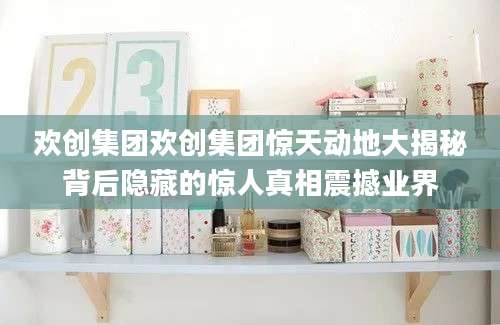欢创集团欢创集团惊天动地大揭秘背后隐藏的惊人真相震撼业界