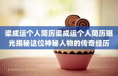 梁成运个人简历梁成运个人简历曝光揭秘这位神秘人物的传奇经历