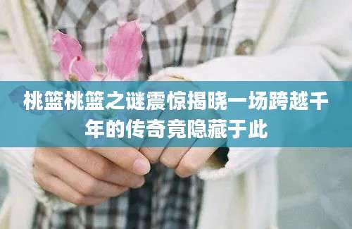 桃篮桃篮之谜震惊揭晓一场跨越千年的传奇竟隐藏于此