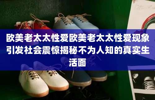 欧美老太太性爱欧美老太太性爱现象引发社会震惊揭秘不为人知的真实生活面