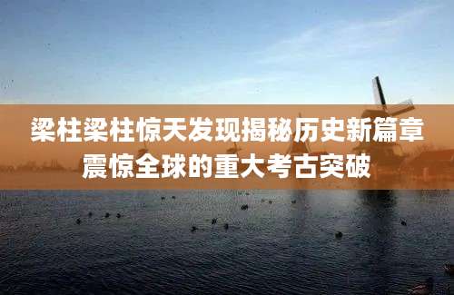 梁柱梁柱惊天发现揭秘历史新篇章震惊全球的重大考古突破