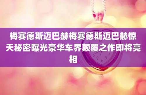 梅赛德斯迈巴赫梅赛德斯迈巴赫惊天秘密曝光豪华车界颠覆之作即将亮相