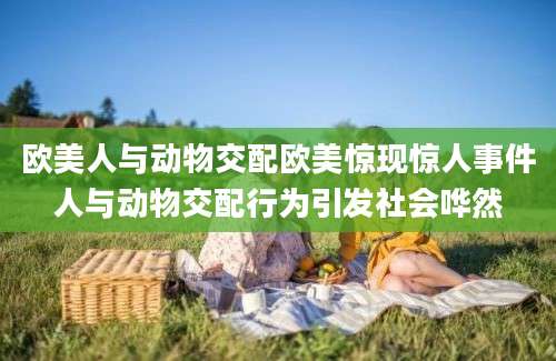 欧美人与动物交配欧美惊现惊人事件人与动物交配行为引发社会哗然