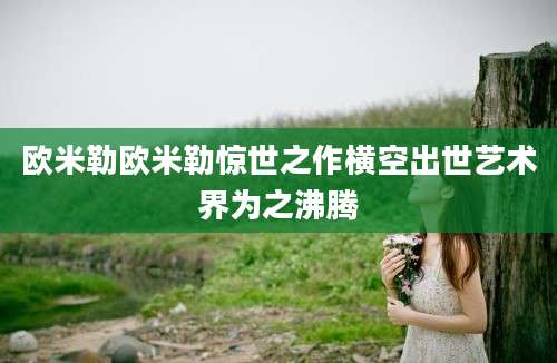 欧米勒欧米勒惊世之作横空出世艺术界为之沸腾