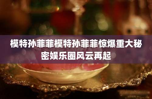 模特孙菲菲模特孙菲菲惊爆重大秘密娱乐圈风云再起