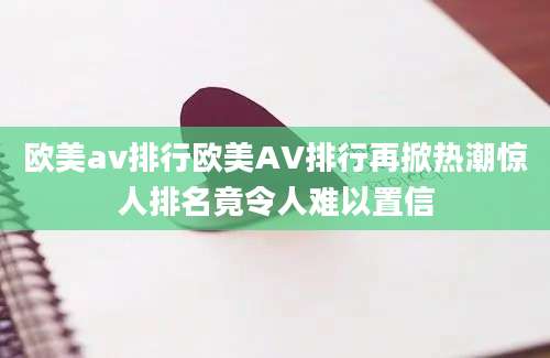 欧美av排行欧美AV排行再掀热潮惊人排名竟令人难以置信