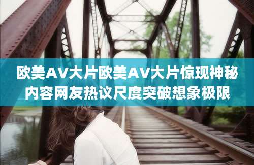 欧美AV大片欧美AV大片惊现神秘内容网友热议尺度突破想象极限