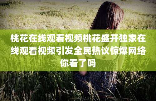 桃花在线观看视频桃花盛开独家在线观看视频引发全民热议惊爆网络你看了吗