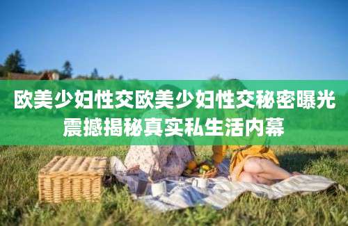欧美少妇性交欧美少妇性交秘密曝光震撼揭秘真实私生活内幕