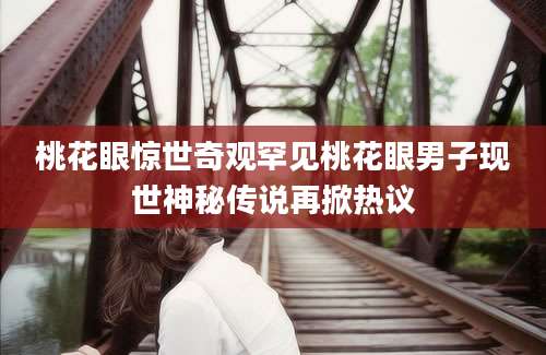 桃花眼惊世奇观罕见桃花眼男子现世神秘传说再掀热议