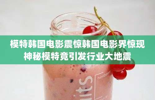 模特韩国电影震惊韩国电影界惊现神秘模特竟引发行业大地震