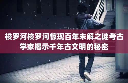 梭罗河梭罗河惊现百年未解之谜考古学家揭示千年古文明的秘密