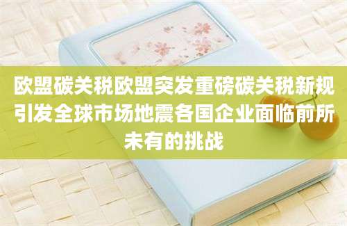 欧盟碳关税欧盟突发重磅碳关税新规引发全球市场地震各国企业面临前所未有的挑战