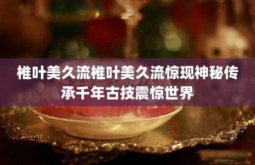 椎叶美久流椎叶美久流惊现神秘传承千年古技震惊世界
