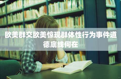 欧美群交欧美惊现群体性行为事件道德底线何在