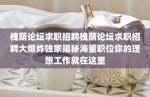 槐荫论坛求职招聘槐荫论坛求职招聘大爆炸独家揭秘海量职位你的理想工作就在这里