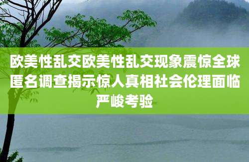 欧美性乱交欧美性乱交现象震惊全球匿名调查揭示惊人真相社会伦理面临严峻考验