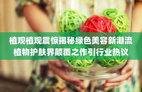 植观植观震惊揭秘绿色美容新潮流植物护肤界颠覆之作引行业热议