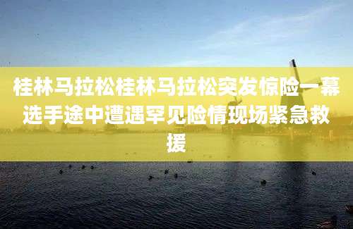桂林马拉松桂林马拉松突发惊险一幕选手途中遭遇罕见险情现场紧急救援