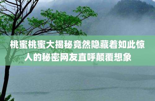 桃蜜桃蜜大揭秘竟然隐藏着如此惊人的秘密网友直呼颠覆想象