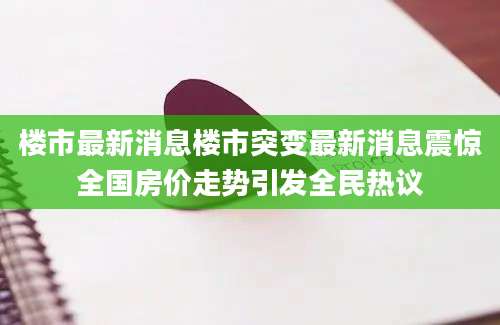 楼市最新消息楼市突变最新消息震惊全国房价走势引发全民热议