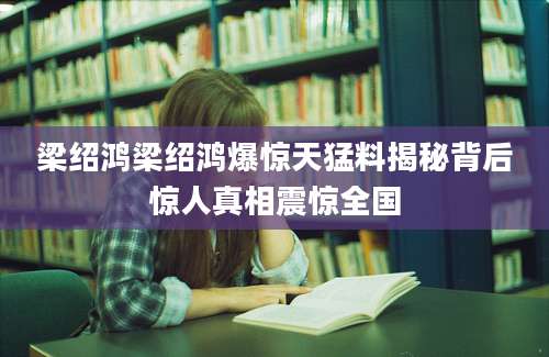 梁绍鸿梁绍鸿爆惊天猛料揭秘背后惊人真相震惊全国