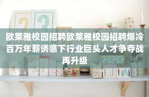 欧莱雅校园招聘欧莱雅校园招聘爆冷百万年薪诱惑下行业巨头人才争夺战再升级