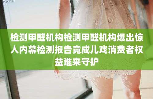 检测甲醛机构检测甲醛机构爆出惊人内幕检测报告竟成儿戏消费者权益谁来守护
