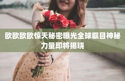 欧欧欧欧惊天秘密曝光全球瞩目神秘力量即将揭晓