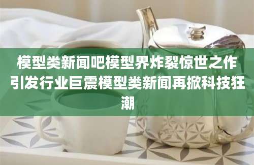 模型类新闻吧模型界炸裂惊世之作引发行业巨震模型类新闻再掀科技狂潮