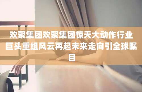 欢聚集团欢聚集团惊天大动作行业巨头重组风云再起未来走向引全球瞩目