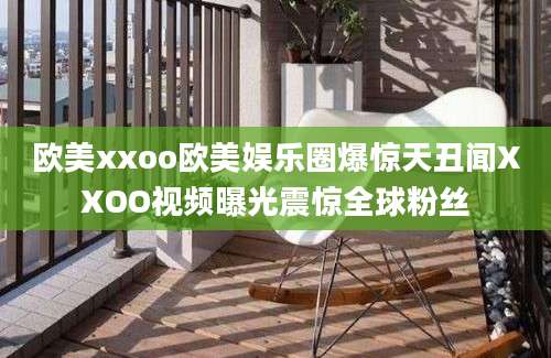 欧美xxoo欧美娱乐圈爆惊天丑闻XXOO视频曝光震惊全球粉丝