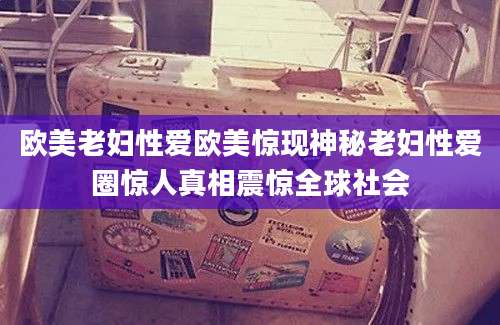 欧美老妇性爱欧美惊现神秘老妇性爱圈惊人真相震惊全球社会