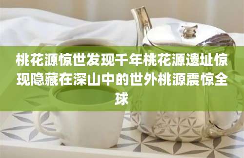 桃花源惊世发现千年桃花源遗址惊现隐藏在深山中的世外桃源震惊全球