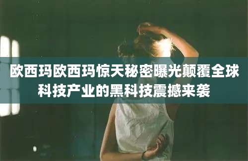 欧西玛欧西玛惊天秘密曝光颠覆全球科技产业的黑科技震撼来袭