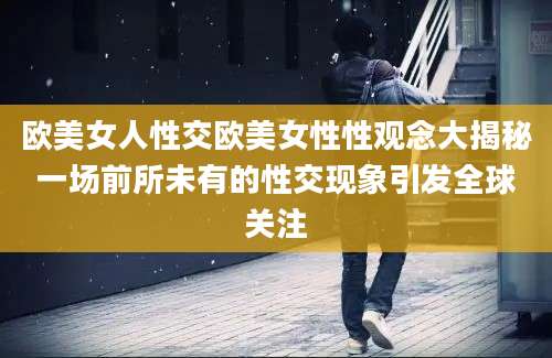 欧美女人性交欧美女性性观念大揭秘一场前所未有的性交现象引发全球关注